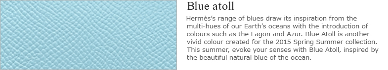Blue Atoll：Hermes’s range of blues draw its inspiration from the multi-hues of our Earth’s oceans with the introduction of colours such as the Lagon and Azur. Blue Atoll is another vivid colour created for the 2015 Spring Summer collection. This summer, evoke your senses with Blue Atoll, inspired by the beautiful natural blue of the ocean.