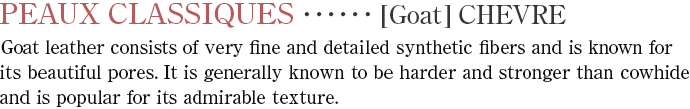 【Goat】VHEVRE　Goat leather consists of very fine and detailed synthetic fibers and is known for its beautiful pores. It is generally known to be harder and stronger than cowhide and is popular for its admirable texture.