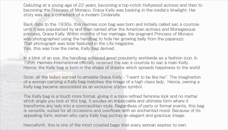 Debuting at a young age of 22 years, becoming a top-notch Hollywood actress and then to becoming the Princess of Monaco. Grace Kelly was basking in the media’s limelight. Her story was like a comeback of a modern Cinderella.Back date to the 1936s, this Hermes icon bag was born and initially called sac a courroie until it was popularized by and then named after the American actress and Monegasque princess, Grace Kelly. Within months of her marriage, the pregnant Princess of Monaco was photographed using the handbag to hide her growing belly from the paparazzi.That photograph was later featured in the Life magazine.Yes, this was how the name, Kelly bag derived.In a blink of an eye, the handbag achieved great popularity worldwide as a fashion icon. In 1956, Hermes International officially renamed the sac a courroie to sac a main Kelly. Hence, the Kelly bag is born in the shape of dreams which spreads happiness to the world.Soon, all the ladies wanted to emulate Grace Kelly ? “I want to be like her”. The imagination of a woman carrying a Kelly bag matches the image of a high class lady.  Hence, owning a Kelly bag became associated as an exclusive status symbol.The Kelly bag is a touch more formal, giving it a more refined feminine look and no matter which angle you look at this bag, it exudes an impeccable and ultimate form where it transforms any lady into a cosmopolitan style. Regardless of party or formal events, this bag is versatile, suited for all occasions and overflows with an enchanted mood. Because of its appealing form, women who carry Kelly bag portray an elegant and gracious image.Henceforth, this is one of the most coveted bags that every woman aspires to own.