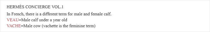 HERMES CONCIERGE VOL.1　In French, there is a different term for male and female calf. VEAU = Male calf under a year old. VACHE = Male cow(vachette is the feminine term)