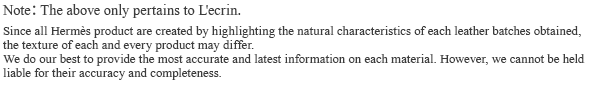 Note:The above only pertains to L'ecrin. Since all Hermes product are created by highlighting the natural characteristics of each leather batches obtained, the texture of each and every product may differ. We do our best to provide the most accurate and latest information on each material. However, we cannot be held liable for their accuracy and completeness.